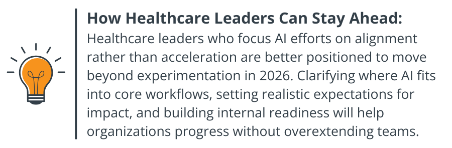 How Healthcare Leaders Can Stay Ahead: Healthcare leaders who focus AI efforts on alignment rather than acceleration are better positioned to move beyond experimentation in 2026. Clarifying where AI fits into core workflows, setting realistic expectations for impact, and building internal readiness will help organizations progress without overextending teams.