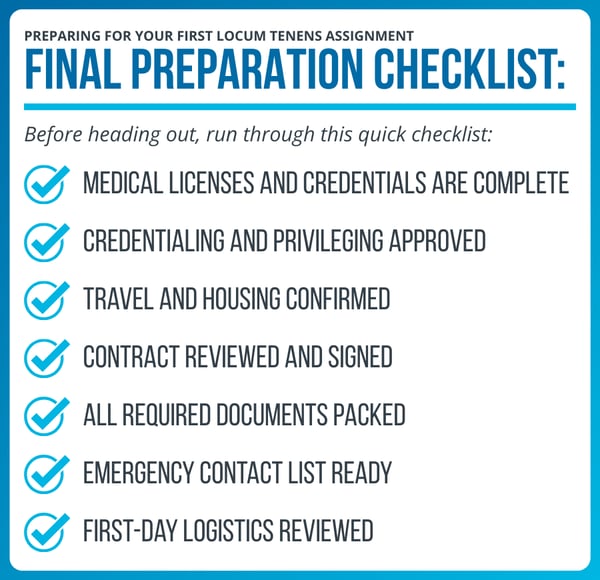 Locum tenens checklist:  Medical licenses and credentials are complete Credentialing and privileging approved Travel and housing confirmed Contract reviewed and signed All required documents packed Emergency contact list ready First-day logistics reviewed