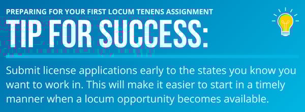 Preparing for Your First Locum Tenens Assignment - Submit license applications early to the states you know you want to work in. This will make it easier to start in a timely manner when a locum opportunity becomes available.